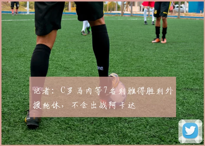 记者：C罗马内等7名利雅得胜利外援轮休，不会出战阿卡达