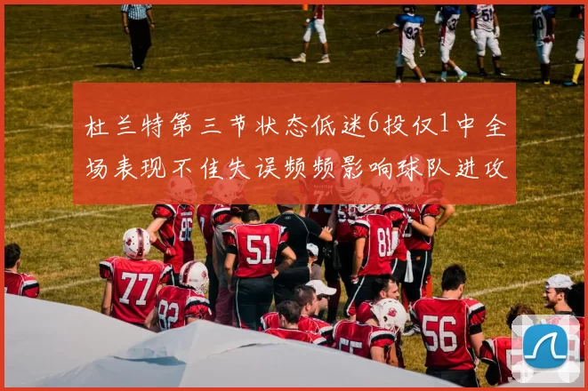 杜兰特第三节状态低迷6投仅1中全场表现不佳失误频频影响球队进攻