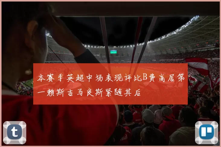 本赛季英超中场表现评比B费高居第一赖斯吉马良斯紧随其后