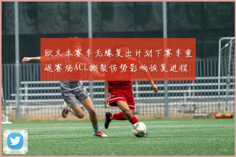 欧文本赛季无缘复出计划下赛季重返赛场ACL撕裂伤势影响恢复进程