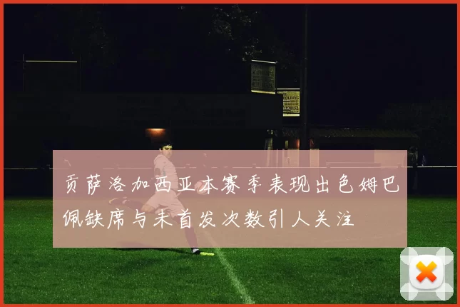 贡萨洛加西亚本赛季表现出色姆巴佩缺席与未首发次数引人关注