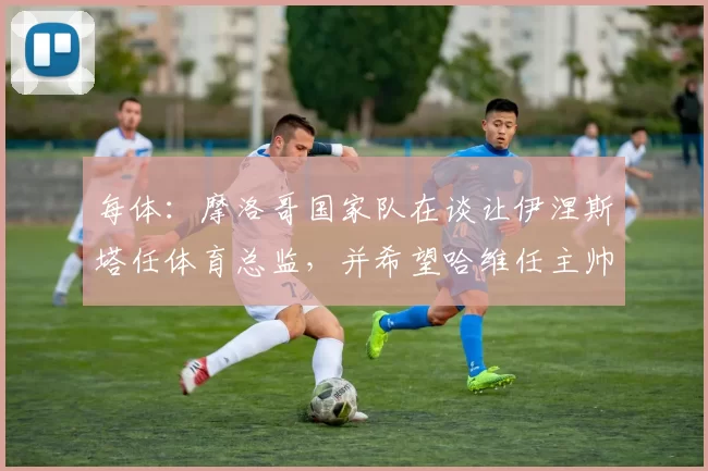 每体：摩洛哥国家队在谈让伊涅斯塔任体育总监，并希望哈维任主帅