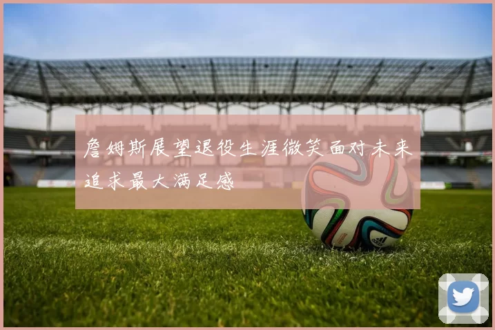 詹姆斯展望退役生涯微笑面对未来追求最大满足感