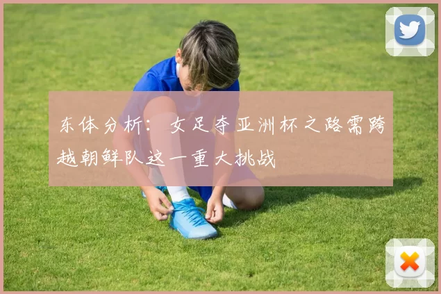 东体分析：女足夺亚洲杯之路需跨越朝鲜队这一重大挑战