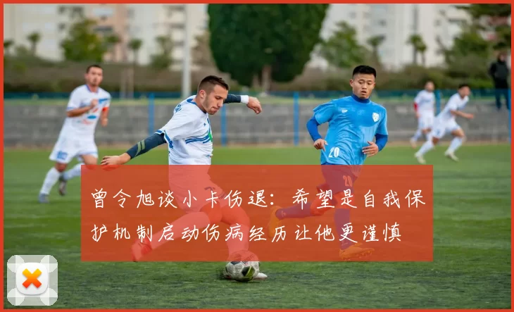 曾令旭谈小卡伤退：希望是自我保护机制启动伤病经历让他更谨慎