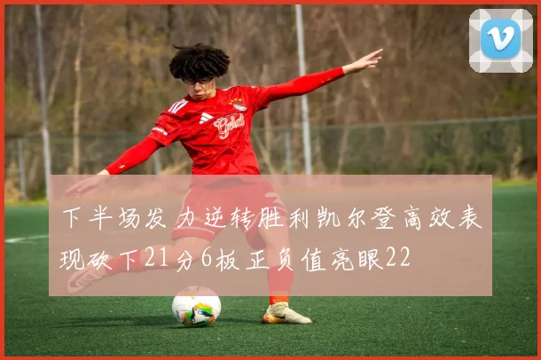 下半场发力逆转胜利凯尔登高效表现砍下21分6板正负值亮眼22