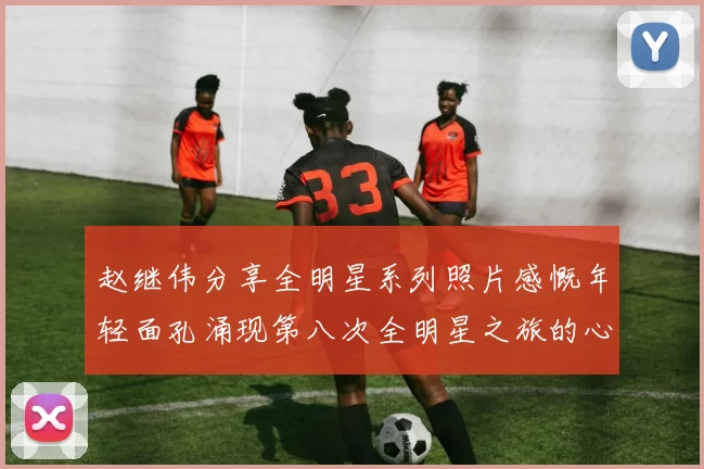 赵继伟分享全明星系列照片感慨年轻面孔涌现第八次全明星之旅的心路历程