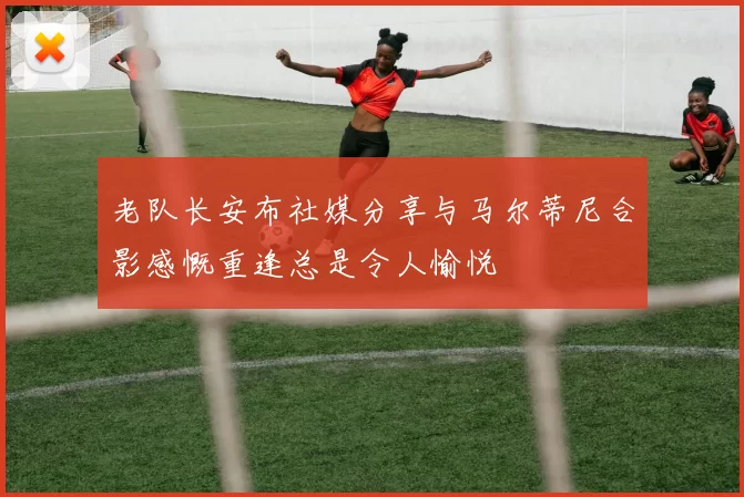 老队长安布社媒分享与马尔蒂尼合影感慨重逢总是令人愉悦