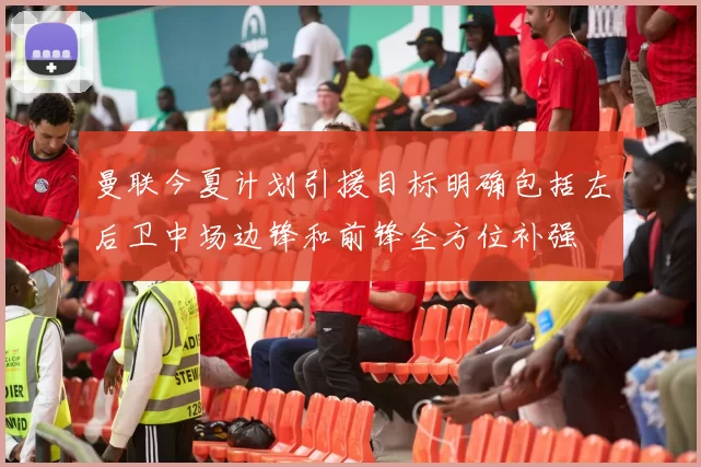 曼联今夏计划引援目标明确包括左后卫中场边锋和前锋全方位补强