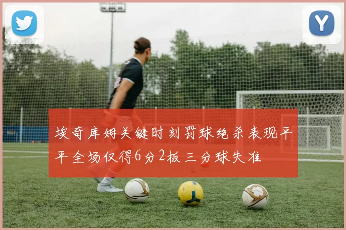 埃奇库姆关键时刻罚球绝杀表现平平全场仅得6分2板三分球失准