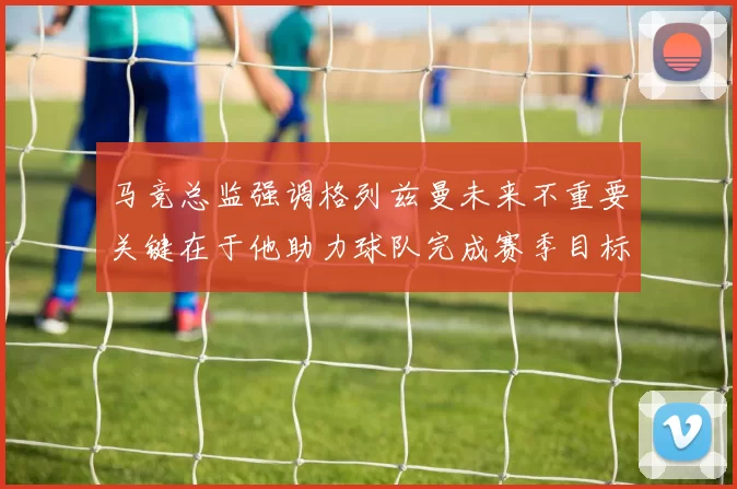 马竞总监强调格列兹曼未来不重要关键在于他助力球队完成赛季目标