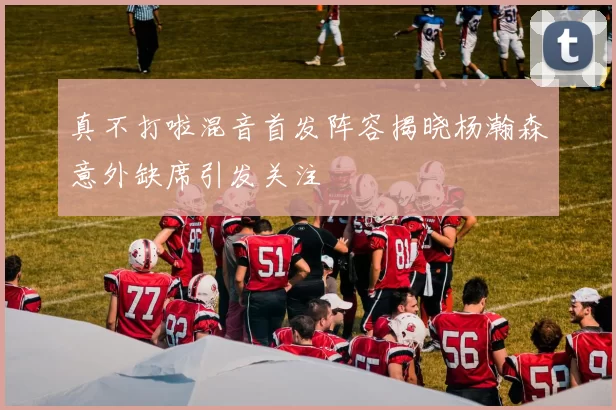 真不打啦混音首发阵容揭晓杨瀚森意外缺席引发关注