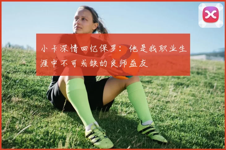 小卡深情回忆保罗：他是我职业生涯中不可或缺的良师益友