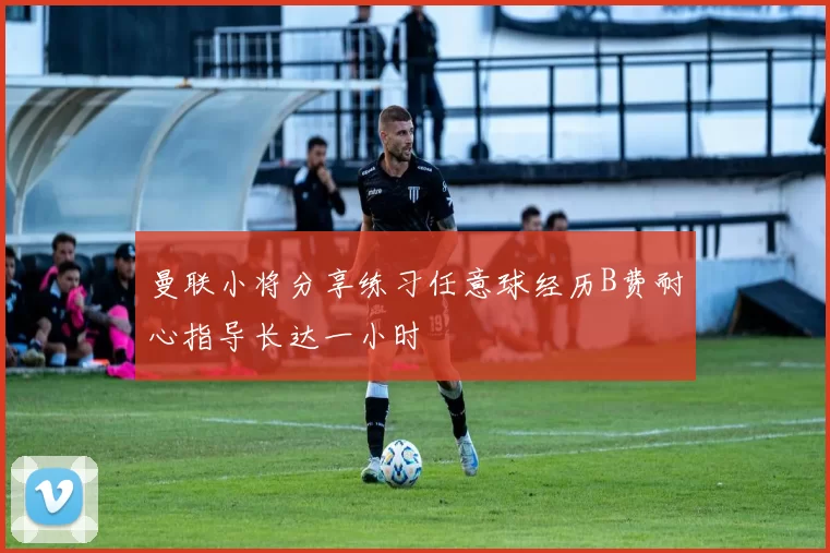曼联小将分享练习任意球经历B费耐心指导长达一小时