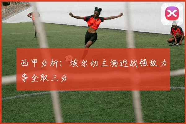 西甲分析：埃尔切主场迎战强敌力争全取三分