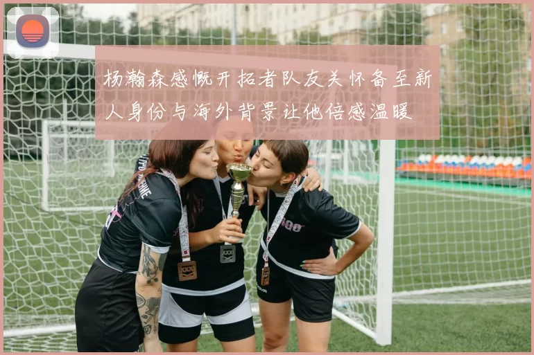 杨瀚森感慨开拓者队友关怀备至新人身份与海外背景让他倍感温暖