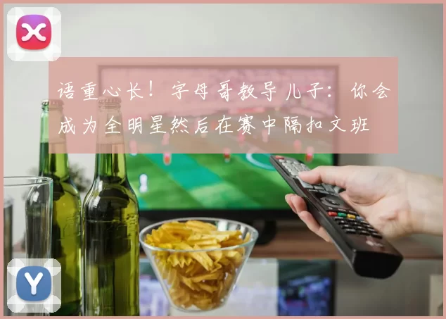 语重心长！字母哥教导儿子：你会成为全明星然后在赛中隔扣文班