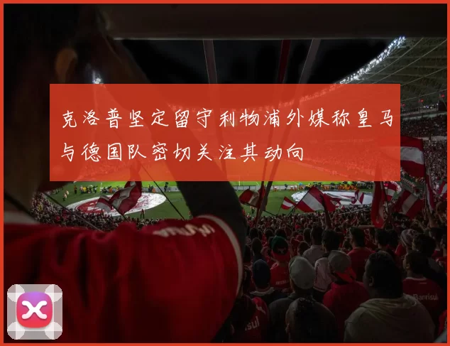 克洛普坚定留守利物浦外媒称皇马与德国队密切关注其动向
