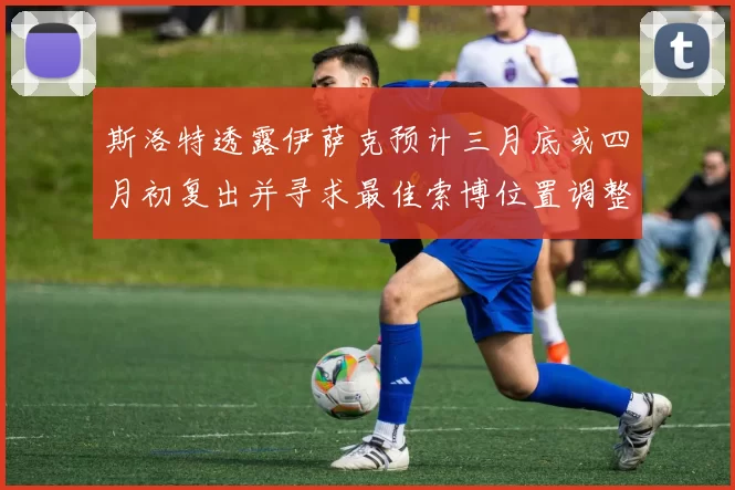 斯洛特透露伊萨克预计三月底或四月初复出并寻求最佳索博位置调整方案