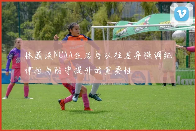 林葳谈NCAA生活与以往差异强调纪律性与防守提升的重要性