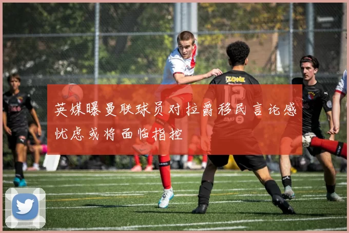 英媒曝曼联球员对拉爵移民言论感忧虑或将面临指控