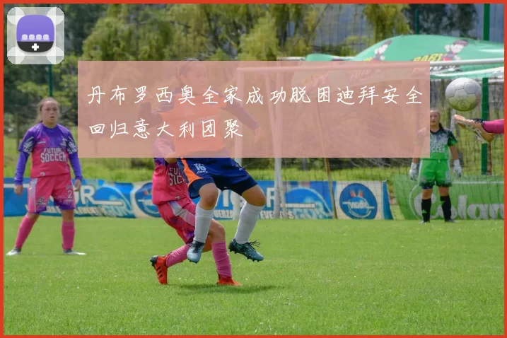 丹布罗西奥全家成功脱困迪拜安全回归意大利团聚