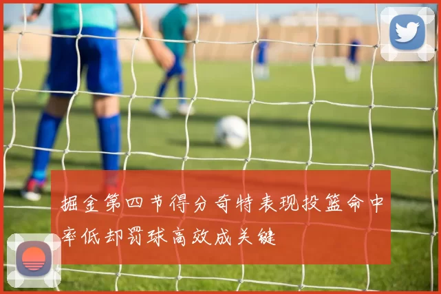 掘金第四节得分奇特表现投篮命中率低却罚球高效成关键