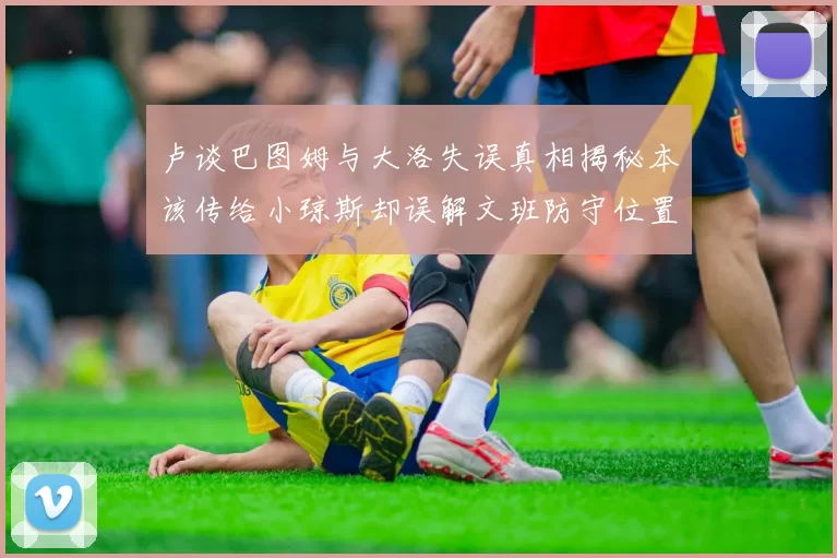 卢谈巴图姆与大洛失误真相揭秘本该传给小琼斯却误解文班防守位置